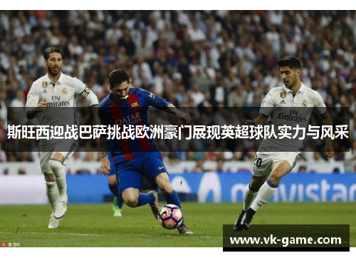 斯旺西迎战巴萨挑战欧洲豪门展现英超球队实力与风采